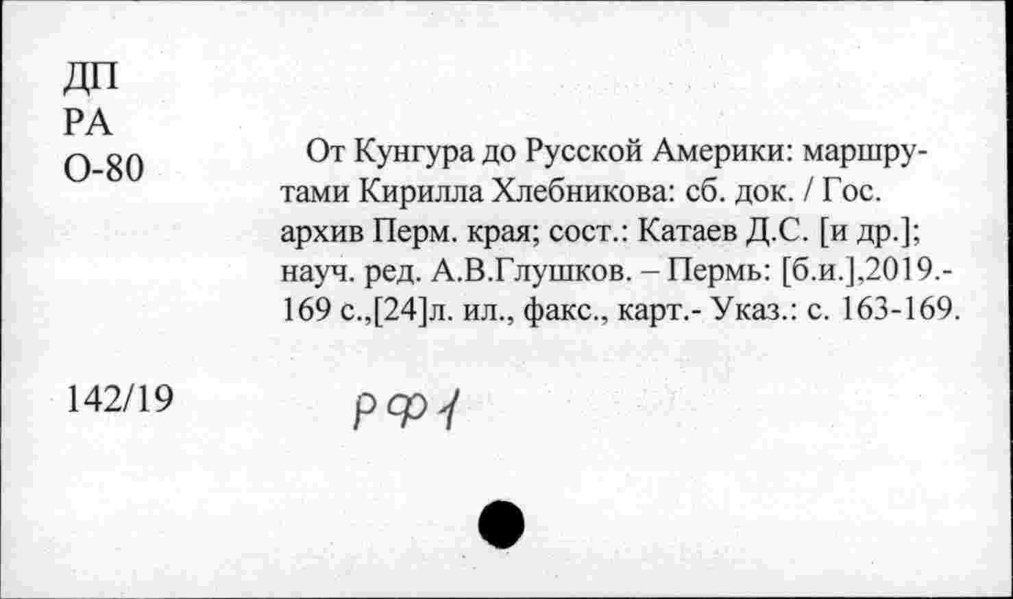 ﻿ДП
РА
0 80	От Кунгура до Русской Америки: маршру-
тами Кирилла Хлебникова: сб. док. / Гос. архив Перм. края; сост.: Катаев Д.С. [и др.]; науч. ред. А.В.Глушков. - Пермь: [б.и.],2019,-169 с.,[24]л. ил., факс., карт,- Указ.: с. 163-169.
142/19	рфу